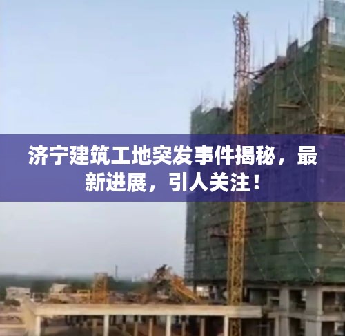 济宁建筑工地突发事件揭秘，最新进展，引人关注！